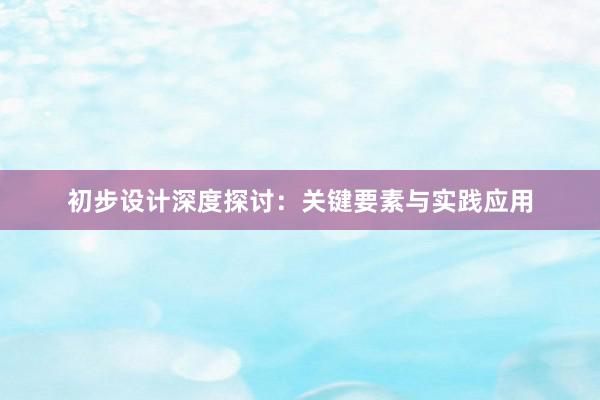 初步设计深度探讨：关键要素与实践应用